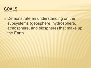 GOALS
 Demonstrate an understanding on the
subsystems (geosphere, hydrosphere,
atmosphere, and biosphere) that make up
the Earth
 