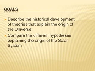 GOALS
 Describe the historical development
of theories that explain the origin of
the Universe
 Compare the different hypotheses
explaining the origin of the Solar
System
 