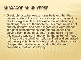 ANAXAGORIAN UNIVERSE
 Greek philosopher Anaxagoras believed that the
original state of the cosmos was a primordial mixture
of all its ingredients which existed in infinitesimally
small fragments of themselves. This mixture was not
entirely uniform, and some ingredients were present
in higher concentrations than others, as well as
varying from place to place. At some point in time,
this mixture was set in motion by the action of “nous”
(mind), and the whirling motion shifted and separated
out the ingredients, ultimately producing the cosmos
of separate material objects, all with different
properties, that we see today.
 