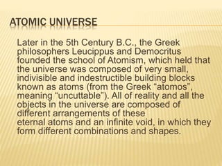 ATOMIC UNIVERSE
Later in the 5th Century B.C., the Greek
philosophers Leucippus and Democritus
founded the school of Atomism, which held that
the universe was composed of very small,
indivisible and indestructible building blocks
known as atoms (from the Greek “atomos”,
meaning “uncuttable”). All of reality and all the
objects in the universe are composed of
different arrangements of these
eternal atoms and an infinite void, in which they
form different combinations and shapes.
 