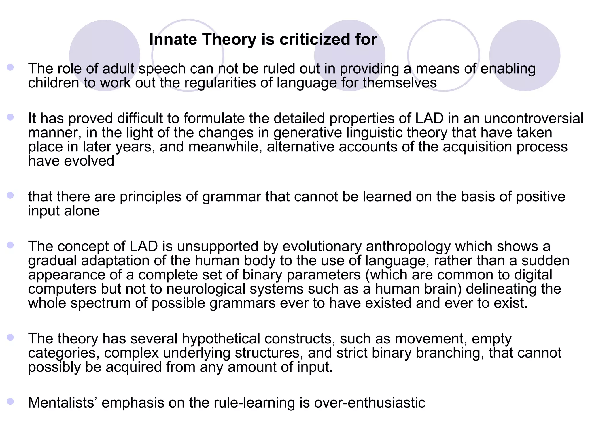 Innate Theory is criticized for   The role of adult speech can not be ruled out in providing a means of enabling children to work out the regularities of language for themselves It has proved difficult to formulate the detailed properties of LAD in an uncontroversial manner, in the light of the changes in generative linguistic theory that have taken place in later years, and meanwhile, alternative accounts of the acquisition process have evolved that there are principles of grammar that cannot be learned on the basis of positive input alone  The concept of LAD is unsupported by evolutionary anthropology which shows a gradual adaptation of the human body to the use of language, rather than a sudden appearance of a complete set of binary parameters (which are common to digital computers but not to neurological systems such as a human brain) delineating the whole spectrum of possible grammars ever to have existed and ever to exist.  The theory has several hypothetical constructs, such as movement, empty categories, complex underlying structures, and strict binary branching, that cannot possibly be acquired from any amount of input.  Mentalists’ emphasis on the rule-learning is over-enthusiastic 