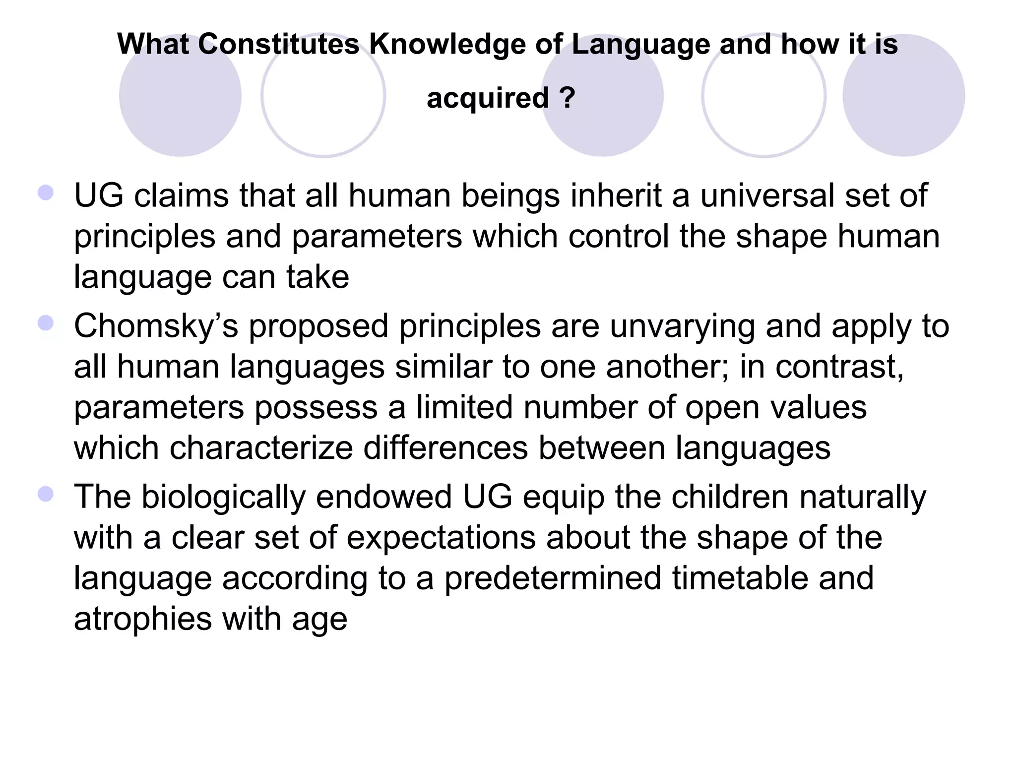 What Constitutes Knowledge of Language and how it is acquired ?   UG claims that all human beings inherit a universal set of principles and parameters which control the shape human language can take Chomsky’s proposed principles are unvarying and apply to all human languages similar to one another; in contrast, parameters possess a limited number of open values which characterize differences between languages The biologically endowed UG equip the children naturally with a clear set of expectations about the shape of the language according to a predetermined timetable and atrophies with age 