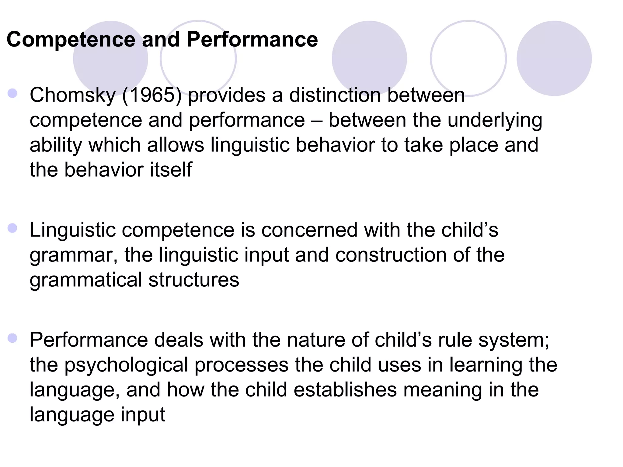 Competence and Performance Chomsky (1965) provides a distinction between competence and performance – between the underlying ability which allows linguistic behavior to take place and the behavior itself Linguistic competence is concerned with the child’s grammar, the linguistic input and construction of the grammatical structures Performance deals with the nature of child’s rule system; the psychological processes the child uses in learning the language, and how the child establishes meaning in the language input  