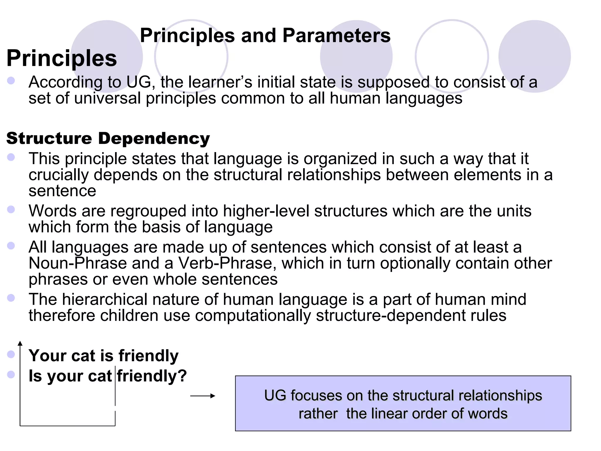 Principles and Parameters Principles According to UG, the learner’s initial state is supposed to consist of a set of universal principles common to all human languages Structure Dependency This principle states that language is organized in such a way that it crucially depends on the structural relationships between elements in a sentence Words are regrouped into higher-level structures which are the units which form the basis of language All languages are made up of sentences which consist of at least a Noun-Phrase and a Verb-Phrase, which in turn optionally contain other phrases or even whole sentences The hierarchical nature of human language is a part of human mind therefore children use computationally structure-dependent rules Your cat is friendly Is your cat friendly? UG focuses on the structural relationships rather  the linear order of words 