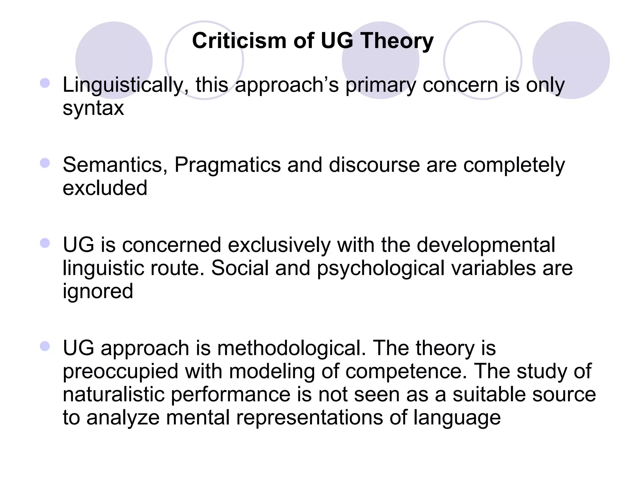 Criticism of UG Theory Linguistically, this approach’s primary concern is only syntax Semantics, Pragmatics and discourse are completely excluded UG is concerned exclusively with the developmental linguistic route. Social and psychological variables are ignored UG approach is methodological. The theory is preoccupied with modeling of competence. The study of naturalistic performance is not seen as a suitable source to analyze mental representations of language 