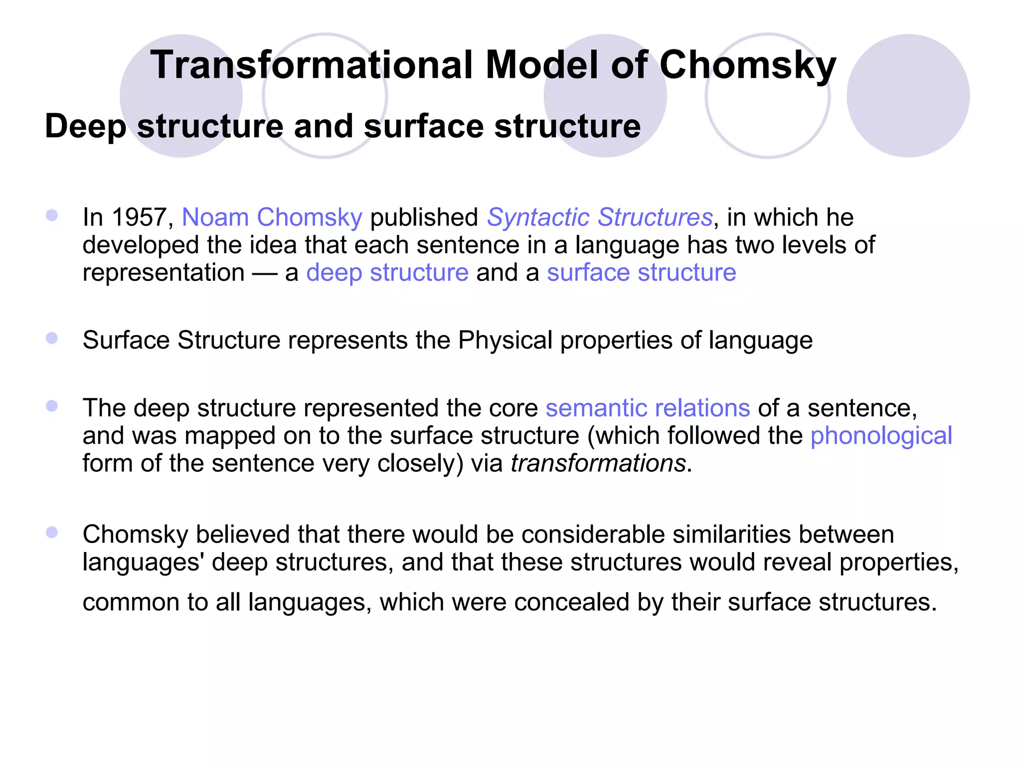 Transformational Model of Chomsky Deep structure and surface structure In 1957,  Noam  Chomsky  published  Syntactic Structures , in which he developed the idea that each sentence in a language has two levels of representation — a  deep structure  and a  surface structure Surface Structure represents the Physical properties of language  The deep structure represented the core  semantic relations  of a sentence, and was mapped on to the surface structure (which followed the  phonological  form of the sentence very closely) via  transformations .  Chomsky believed that there would be considerable similarities between languages' deep structures, and that these structures would reveal properties, common to all languages, which were concealed by their surface structures.   