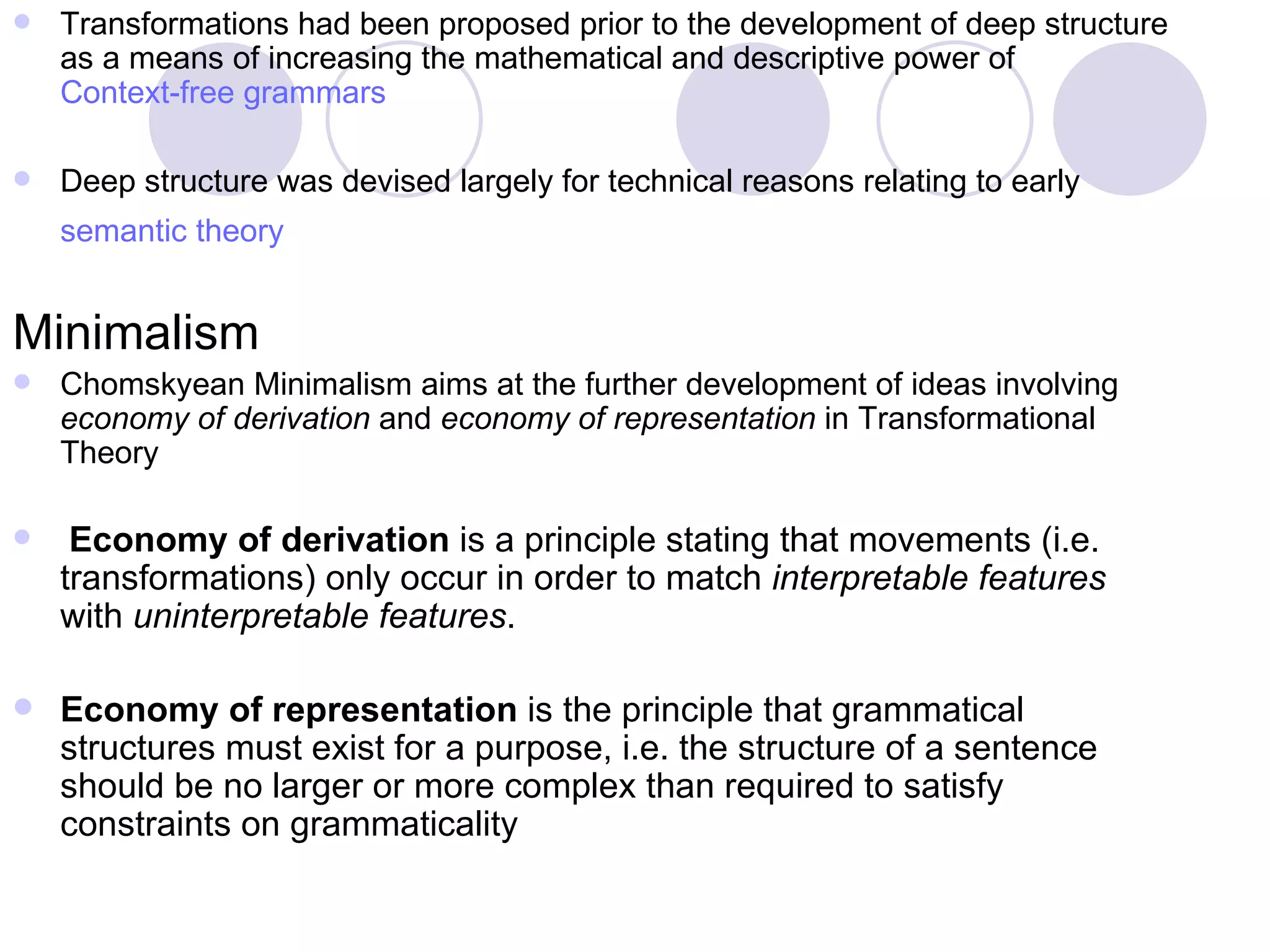 Transformations had been proposed prior to the development of deep structure as a means of increasing the mathematical and descriptive power of  Context-free grammars Deep structure was devised largely for technical reasons relating to early  semantic theory   Minimalism  Chomskyean Minimalism aims at the further development of ideas involving  economy of derivation  and  economy of representation  in Transformational Theory Economy of derivation  is a principle stating that movements (i.e. transformations) only occur in order to match  interpretable features  with  uninterpretable features .  Economy of representation  is the principle that grammatical structures must exist for a purpose, i.e. the structure of a sentence should be no larger or more complex than required to satisfy constraints on grammaticality 