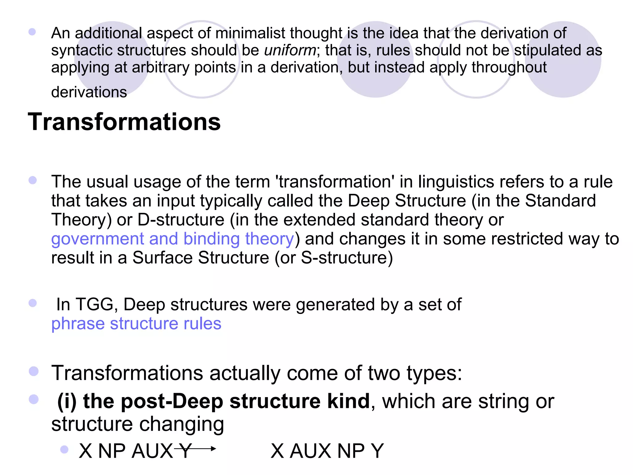 An additional aspect of minimalist thought is the idea that the derivation of syntactic structures should be  uniform ; that is, rules should not be stipulated as applying at arbitrary points in a derivation, but instead apply throughout derivations   Transformations The usual usage of the term 'transformation' in linguistics refers to a rule that takes an input typically called the Deep Structure (in the Standard Theory) or D-structure (in the extended standard theory or  government and binding theory ) and changes it in some restricted way to result in a Surface Structure (or S-structure) In TGG, Deep structures were generated by a set of  phrase structure rules Transformations actually come of two types: (i) the post-Deep structure kind , which are string or structure changing X NP AUX Y  X AUX NP Y  