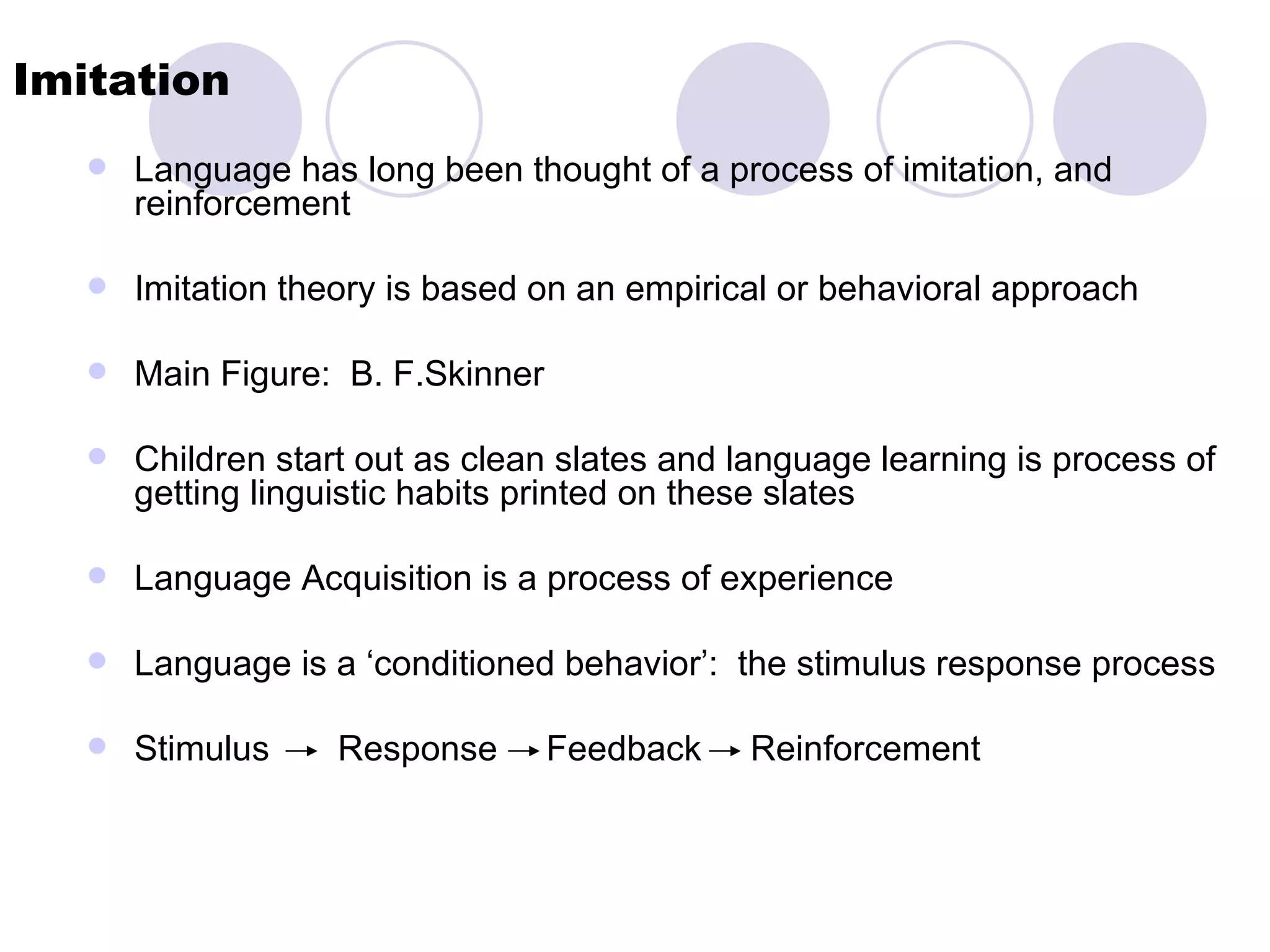Imitation Language has long been thought of a process of imitation, and reinforcement Imitation theory is based on an empirical or behavioral approach Main Figure:  B. F.Skinner  Children start out as clean slates and language learning is process of getting linguistic habits printed on these slates Language Acquisition is a process of experience Language is a ‘conditioned behavior’:  the stimulus response process Stimulus  Response  Feedback  Reinforcement 