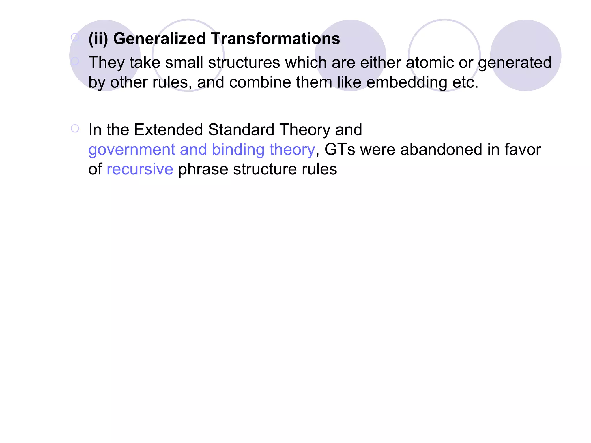 (ii) Generalized Transformations  They take small structures which are either atomic or generated by other rules, and combine them like embedding etc. In the Extended Standard Theory and  government and binding theory , GTs were abandoned in favor of  recursive  phrase structure rules  (ii) Generalized Transformations (GTs).  