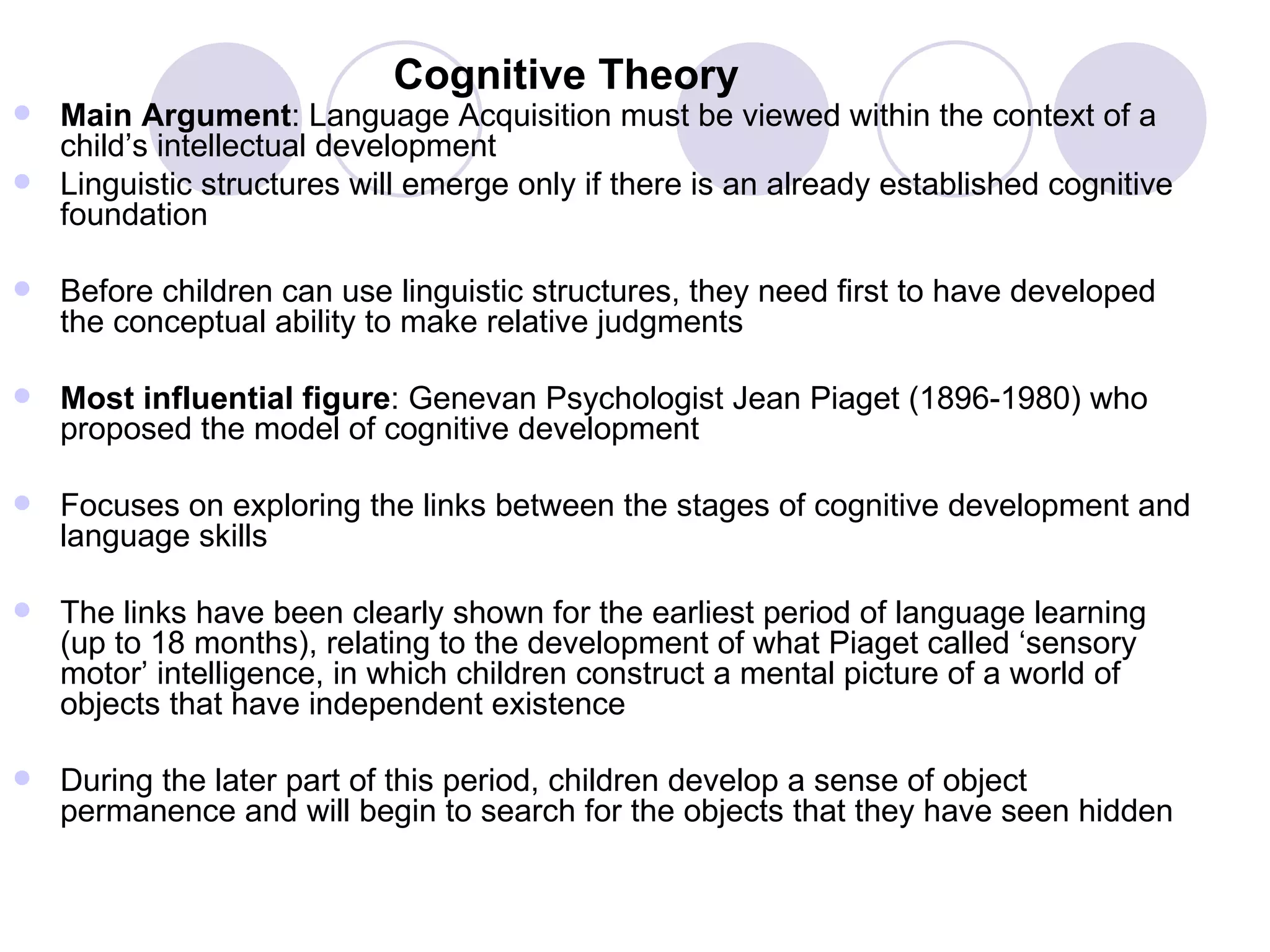 Cognitive Theory Main Argument : Language Acquisition must be viewed within the context of a child’s intellectual development Linguistic structures will emerge only if there is an already established cognitive foundation  Before children can use linguistic structures, they need first to have developed the conceptual ability to make relative judgments Most influential figure : Genevan Psychologist Jean Piaget (1896-1980) who proposed the model of cognitive development Focuses on exploring the links between the stages of cognitive development and language skills The links have been clearly shown for the earliest period of language learning (up to 18 months), relating to the development of what Piaget called ‘sensory motor’ intelligence, in which children construct a mental picture of a world of objects that have independent existence During the later part of this period, children develop a sense of object permanence and will begin to search for the objects that they have seen hidden 