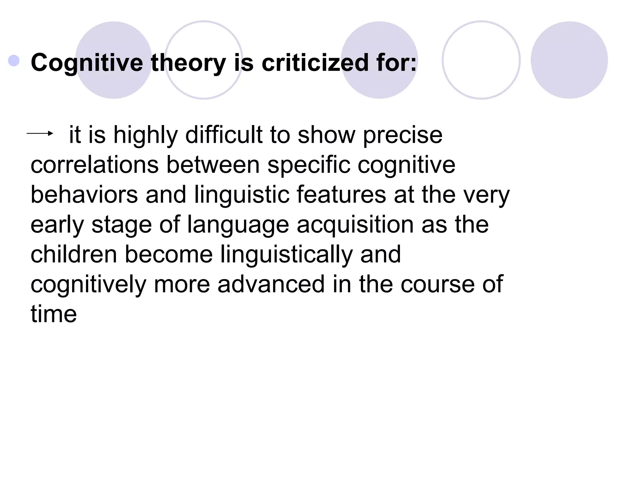 Cognitive theory is criticized for: it is highly difficult to show precise correlations between specific cognitive behaviors and linguistic features at the very early stage of language acquisition as the children become linguistically and cognitively more advanced in the course of time 