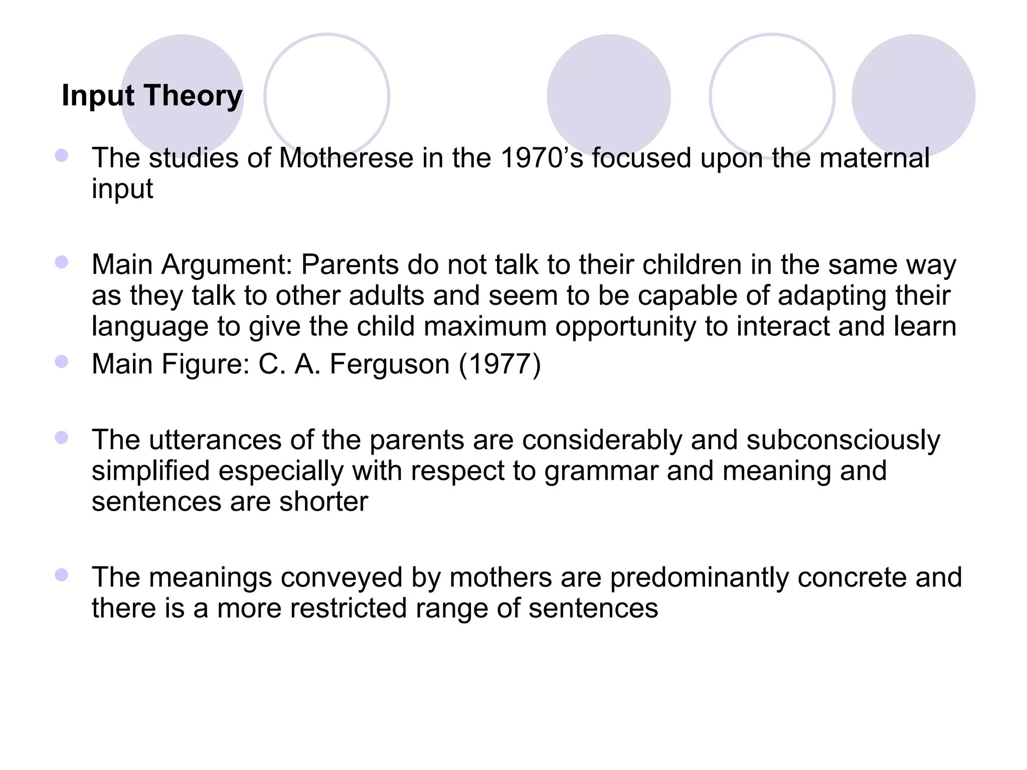 Input Theory   The studies of Motherese in the 1970’s focused upon the maternal input  Main Argument: Parents do not talk to their children in the same way as they talk to other adults and seem to be capable of adapting their language to give the child maximum opportunity to interact and learn Main Figure: C. A. Ferguson (1977) The utterances of the parents are considerably and subconsciously simplified especially with respect to grammar and meaning and sentences are shorter The meanings conveyed by mothers are predominantly concrete and there is a more restricted range of sentences 