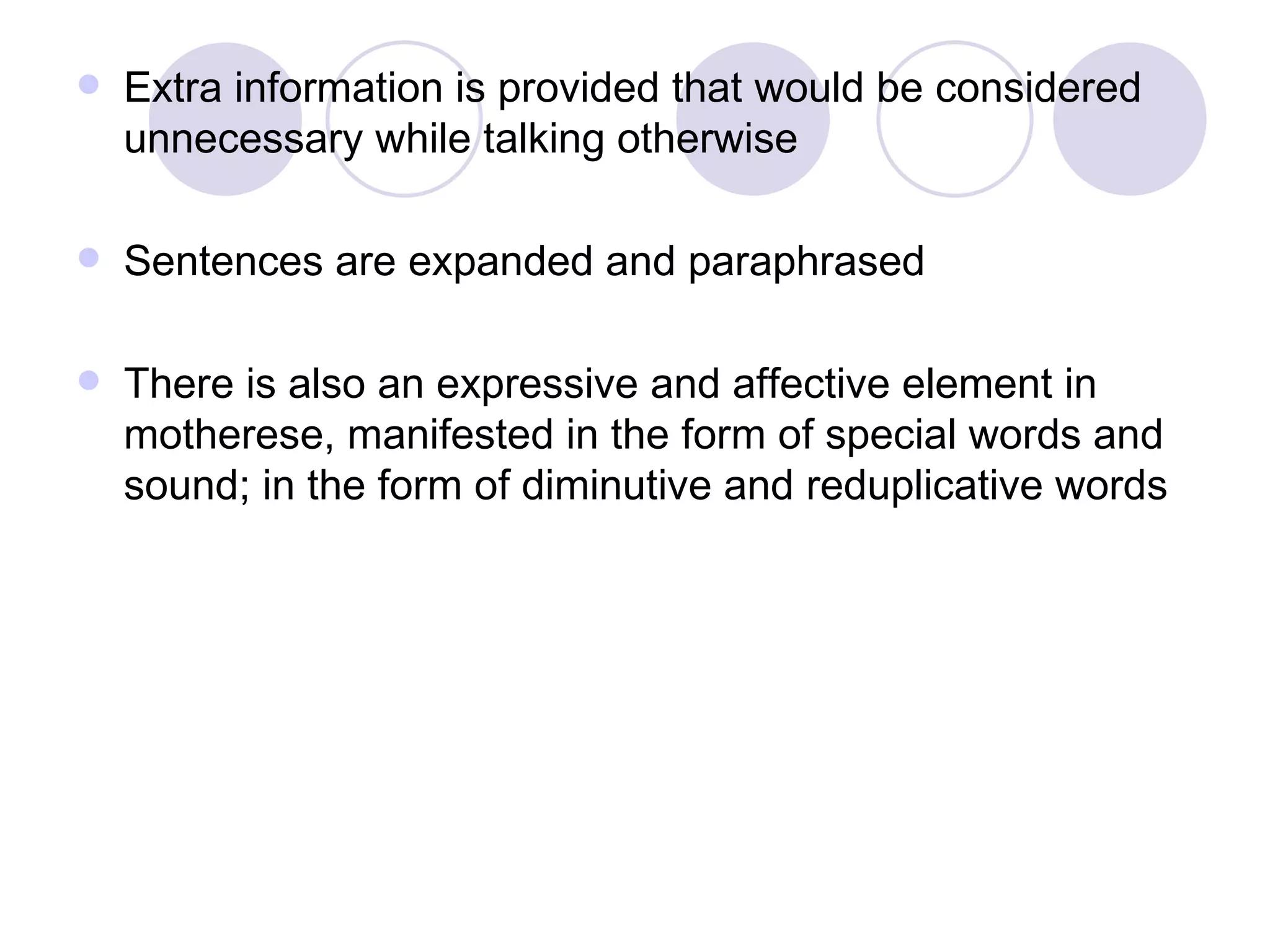 Extra information is provided that would be considered unnecessary while talking otherwise Sentences are expanded and paraphrased There is also an expressive and affective element in motherese, manifested in the form of special words and sound; in the form of diminutive and reduplicative words 