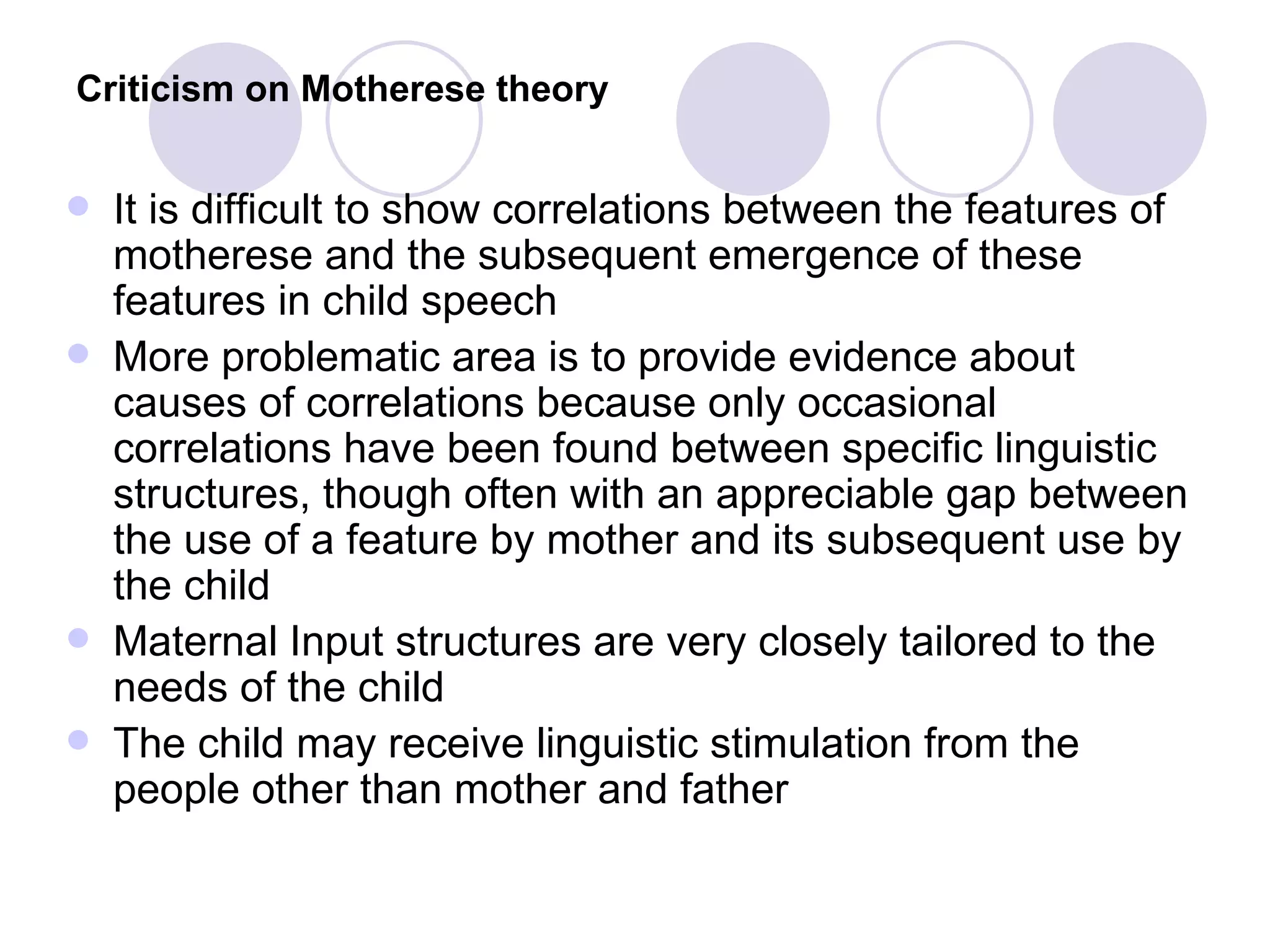 Criticism on Motherese theory   It is difficult to show correlations between the features of motherese and the subsequent emergence of these features in child speech More problematic area is to provide evidence about causes of correlations because only occasional correlations have been found between specific linguistic structures, though often with an appreciable gap between the use of a feature by mother and its subsequent use by the child Maternal Input structures are very closely tailored to the needs of the child The child may receive linguistic stimulation from the people other than mother and father  
