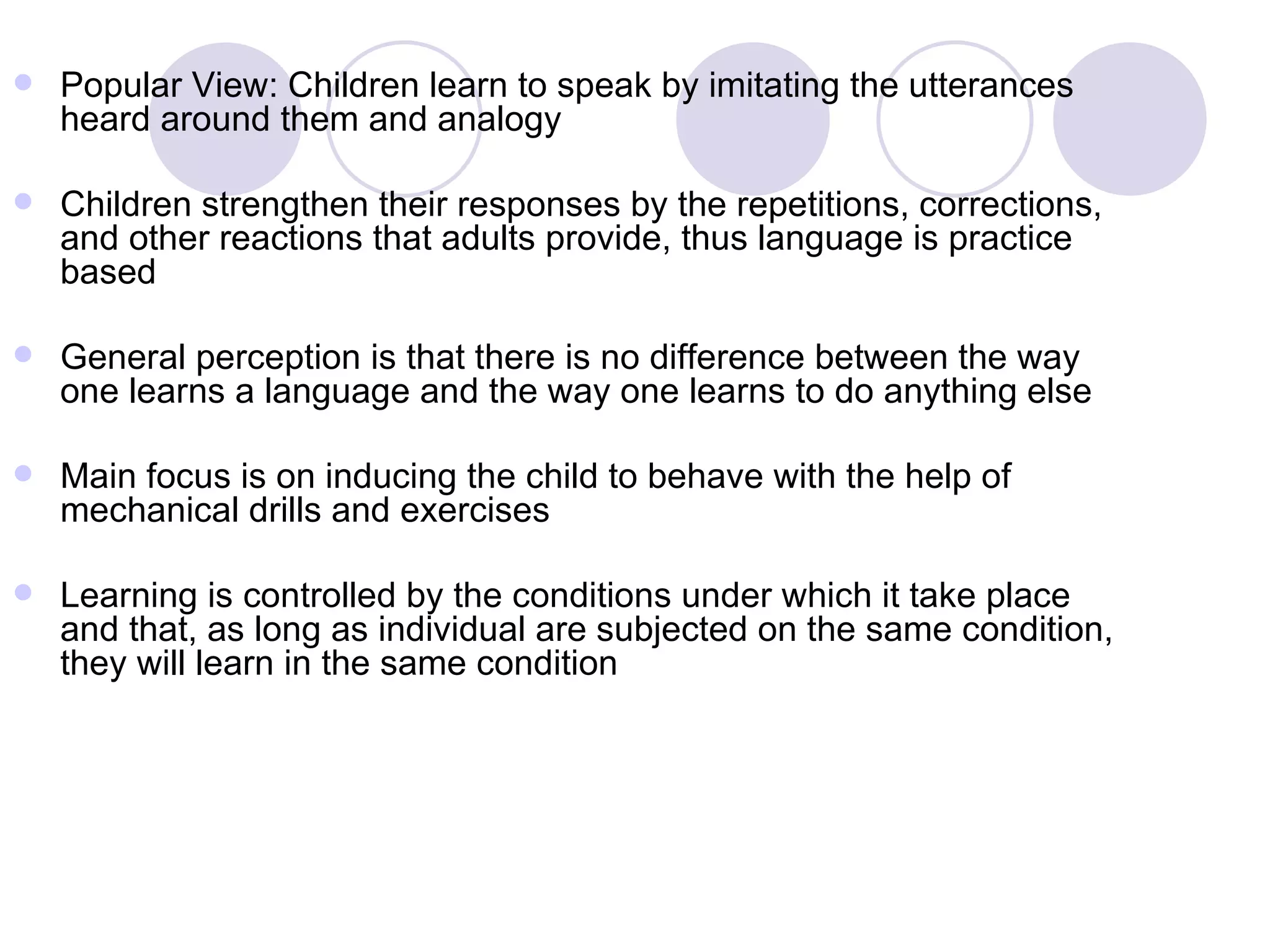 Popular View: Children learn to speak by imitating the utterances heard around them and analogy Children strengthen their responses by the repetitions, corrections, and other reactions that adults provide, thus language is practice based General perception is that there is no difference between the way one learns a language and the way one learns to do anything else Main focus is on inducing the child to behave with the help of mechanical drills and exercises Learning is controlled by the conditions under which it take place and that, as long as individual are subjected on the same condition, they will learn in the same condition 