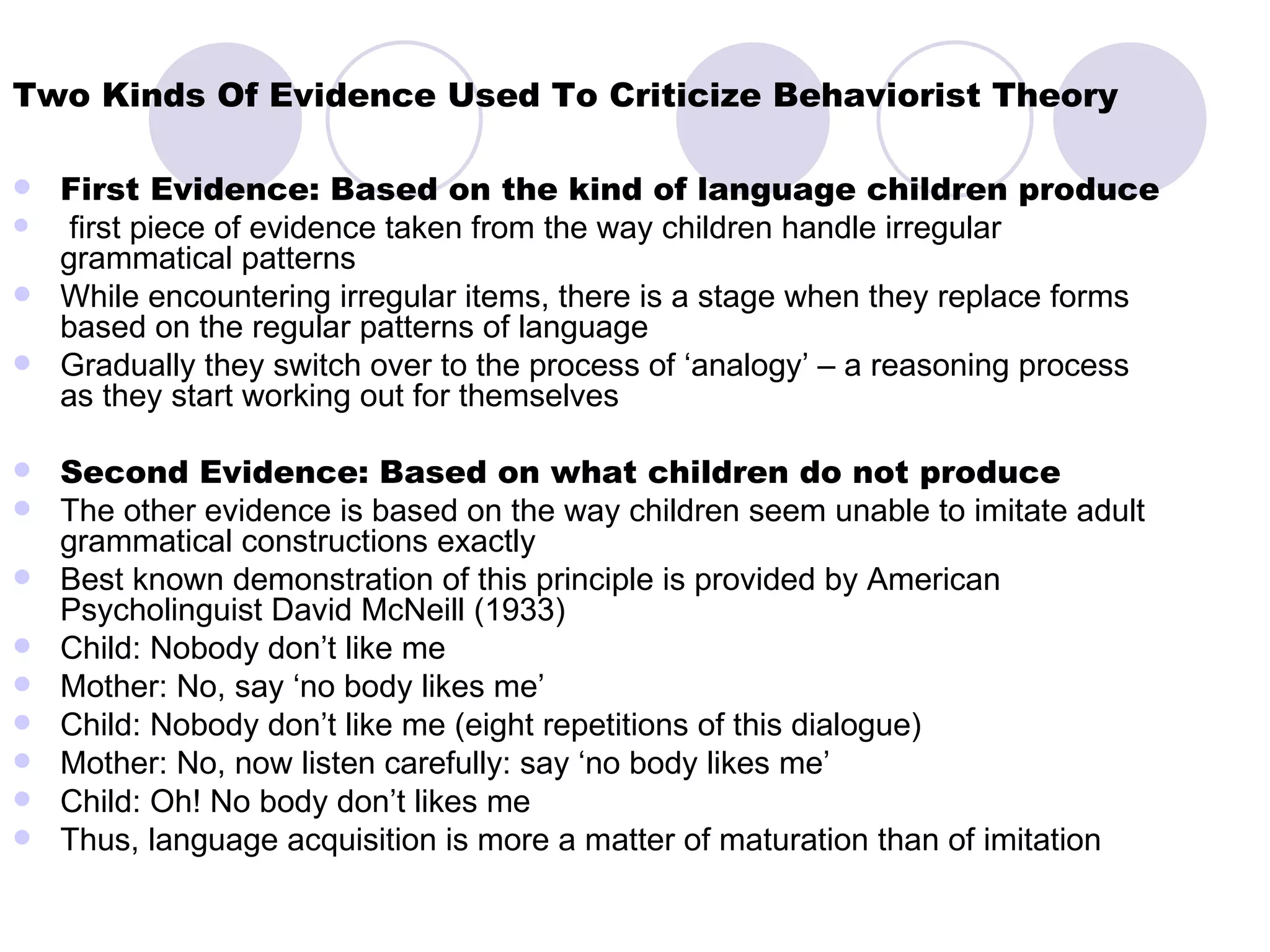 Two Kinds Of Evidence Used To Criticize Behaviorist Theory First Evidence: Based on the kind of language children produce first piece of evidence taken from the way children handle irregular grammatical patterns While encountering irregular items, there is a stage when they replace forms based on the regular patterns of language Gradually they switch over to the process of ‘analogy’ – a reasoning process as they start working out for themselves Second Evidence: Based on what children do not produce The other evidence is based on the way children seem unable to imitate adult grammatical constructions exactly Best known demonstration of this principle is provided by American Psycholinguist David McNeill (1933) Child: Nobody don’t like me Mother: No, say ‘no body likes me’ Child: Nobody don’t like me (eight repetitions of this dialogue) Mother: No, now listen carefully: say ‘no body likes me’ Child: Oh! No body don’t likes me Thus, language acquisition is more a matter of maturation than of imitation 