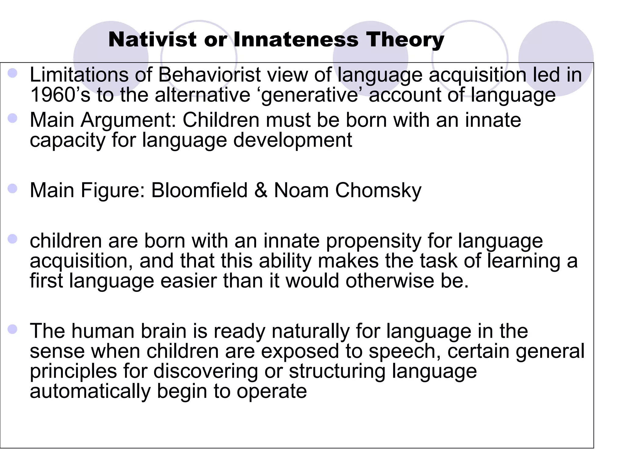 Nativist or   Innateness Theory Limitations of Behaviorist view of language acquisition led in 1960’s to the alternative ‘generative’ account of language Main Argument: Children must be born with an innate capacity for language development Main Figure: Bloomfield & Noam Chomsky children are born with an innate propensity for language acquisition, and that this ability makes the task of learning a first language easier than it would otherwise be.  The human brain is ready naturally for language in the sense when children are exposed to speech, certain general principles for discovering or structuring language automatically begin to operate 