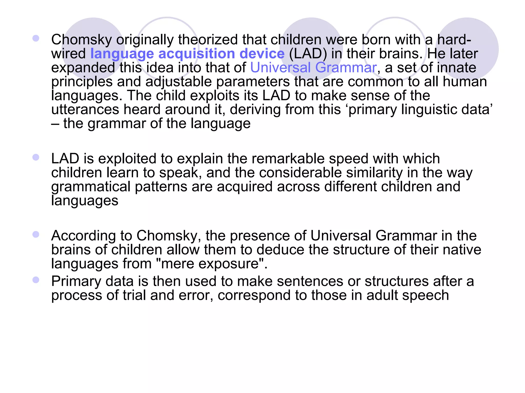 Chomsky originally theorized that children were born with a hard-wired  language acquisition device  (LAD) in their brains. He later expanded this idea into that of  Universal Grammar , a set of innate principles and adjustable parameters that are common to all human languages. The child exploits its LAD to make sense of the utterances heard around it, deriving from this ‘primary linguistic data’ – the grammar of the language LAD is exploited to explain the remarkable speed with which children learn to speak, and the considerable similarity in the way grammatical patterns are acquired across different children and languages According to Chomsky, the presence of Universal Grammar in the brains of children allow them to deduce the structure of their native languages from &quot;mere exposure&quot;.  Primary data is then used to make sentences or structures after a process of trial and error, correspond to those in adult speech 