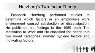 Herzberg’s Two-factor Theory
Frederick Herzberg performed studies to
determine which factors in an employee's work
environment caused satisfaction or dissatisfaction.
He published his findings in the 1959 book The
Motivation to Work and He classified the needs into
two broad categories; namely hygiene factors and
motivating factors.
 