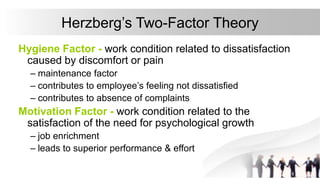 Herzberg’s Two-Factor Theory
Hygiene Factor - work condition related to dissatisfaction
caused by discomfort or pain
– maintenance factor
– contributes to employee’s feeling not dissatisfied
– contributes to absence of complaints
Motivation Factor - work condition related to the
satisfaction of the need for psychological growth
– job enrichment
– leads to superior performance & effort
 