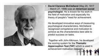• David Clarence McClelland (May 20, 1917
– March 27, 1998) was an American social
psychologist. He is known for his work in
the field of motivation and especially his
theory of people's "need for achievement.
He developed innovative ways of measuring
psychological characteristics. McClelland
recognized competence and motivation to
achieve as the characteristics best able to
predict success on tasks.
Together with John Atkinson, he developed
the scoring system for the Thematic
Apperception Test (TAT) which is used in
achievement motivation research.
 