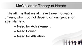 McClelland’s Theory of Needs
He affirms that we all have three motivating
drivers, which do not depend on our gender or
age. Namely:
– Need for Achievement
– Need Power
– Need for Affiliation
 