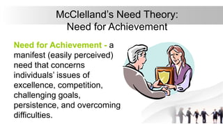 McClelland’s Need Theory:
Need for Achievement
Need for Achievement - a
manifest (easily perceived)
need that concerns
individuals’ issues of
excellence, competition,
challenging goals,
persistence, and overcoming
difficulties.
 