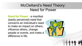 McClelland’s Need Theory:
Need for Power
Need for Power - a manifest
(easily perceived) need that
concerns an individual’s need
to make an impact on others,
influence others, change
people or events, and make a
difference in life.
 
