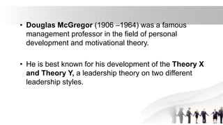 • Douglas McGregor (1906 –1964) was a famous
management professor in the field of personal
development and motivational theory.
• He is best known for his development of the Theory X
and Theory Y, a leadership theory on two different
leadership styles.
 