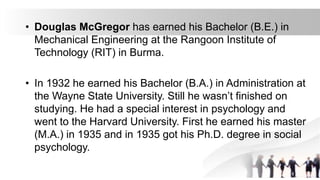 • Douglas McGregor has earned his Bachelor (B.E.) in
Mechanical Engineering at the Rangoon Institute of
Technology (RIT) in Burma.
• In 1932 he earned his Bachelor (B.A.) in Administration at
the Wayne State University. Still he wasn’t finished on
studying. He had a special interest in psychology and
went to the Harvard University. First he earned his master
(M.A.) in 1935 and in 1935 got his Ph.D. degree in social
psychology.
 
