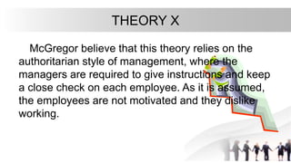 THEORY X
McGregor believe that this theory relies on the
authoritarian style of management, where the
managers are required to give instructions and keep
a close check on each employee. As it is assumed,
the employees are not motivated and they dislike
working.
 