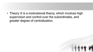 • Theory X is a motivational theory, which involves high
supervision and control over the subordinates, and
greater degree of centralization.
 