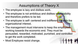 Assumptions of Theory X
• The employee is lazy and dislikes work.
• The employee is not ambitious and dislikes responsibility
and therefore prefers to be led.
• The employee is self- centered and indifferent towards the
organizational interest.
• The management must intervene to keep the employees
working towards the economic end. They must be
persuaded, rewarded, motivated, punished, and controlled
to get the work completed.
• Most Employee resist change.
 