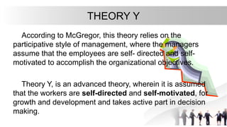 THEORY Y
According to McGregor, this theory relies on the
participative style of management, where the managers
assume that the employees are self- directed and self-
motivated to accomplish the organizational objectives.
Theory Y, is an advanced theory, wherein it is assumed
that the workers are self-directed and self-motivated, for
growth and development and takes active part in decision
making.
 