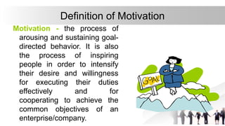 Definition of Motivation
Motivation - the process of
arousing and sustaining goal-
directed behavior. It is also
the process of inspiring
people in order to intensify
their desire and willingness
for executing their duties
effectively and for
cooperating to achieve the
common objectives of an
enterprise/company.
 