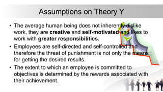Assumptions on Theory Y
• The average human being does not inherently dislike
work, they are creative and self-motivated and likes to
work with greater responsibilities.
• Employees are self-directed and self-controlled and
therefore the threat of punishment is not only the means
for getting the desired results.
• The extent to which an employee is committed to
objectives is determined by the rewards associated with
their achievement.
 