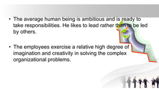 • The average human being is ambitious and is ready to
take responsibilities. He likes to lead rather than to be led
by others.
• The employees exercise a relative high degree of
imagination and creativity in solving the complex
organizational problems.
 