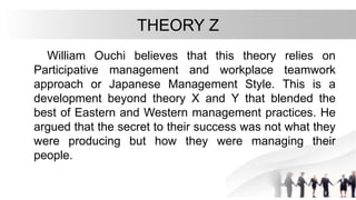 THEORY Z
William Ouchi believes that this theory relies on
Participative management and workplace teamwork
approach or Japanese Management Style. This is a
development beyond theory X and Y that blended the
best of Eastern and Western management practices. He
argued that the secret to their success was not what they
were producing but how they were managing their
people.
 