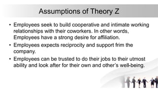 Assumptions of Theory Z
• Employees seek to build cooperative and intimate working
relationships with their coworkers. In other words,
Employees have a strong desire for affiliation.
• Employees expects reciprocity and support frim the
company.
• Employees can be trusted to do their jobs to their utmost
ability and look after for their own and other’s well-being.
 