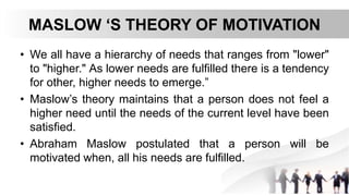 MASLOW ‘S THEORY OF MOTIVATION
• We all have a hierarchy of needs that ranges from "lower"
to "higher." As lower needs are fulfilled there is a tendency
for other, higher needs to emerge.”
• Maslow’s theory maintains that a person does not feel a
higher need until the needs of the current level have been
satisfied.
• Abraham Maslow postulated that a person will be
motivated when, all his needs are fulfilled.
 