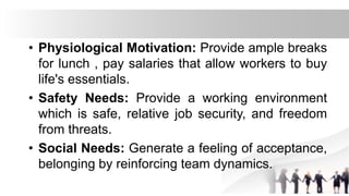 • Physiological Motivation: Provide ample breaks
for lunch , pay salaries that allow workers to buy
life's essentials.
• Safety Needs: Provide a working environment
which is safe, relative job security, and freedom
from threats.
• Social Needs: Generate a feeling of acceptance,
belonging by reinforcing team dynamics.
 