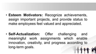 • Esteem Motivators: Recognize achievements,
assign important projects, and provide status to
make employees feel valued and appreciated.
• Self-Actualization: Offer challenging and
meaningful work assignments which enable
innovation, creativity, and progress according to
long-term goals.
 
