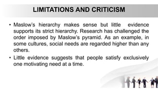 LIMITATIONS AND CRITICISM
• Maslow’s hierarchy makes sense but little evidence
supports its strict hierarchy. Research has challenged the
order imposed by Maslow’s pyramid. As an example, in
some cultures, social needs are regarded higher than any
others.
• Little evidence suggests that people satisfy exclusively
one motivating need at a time.
 