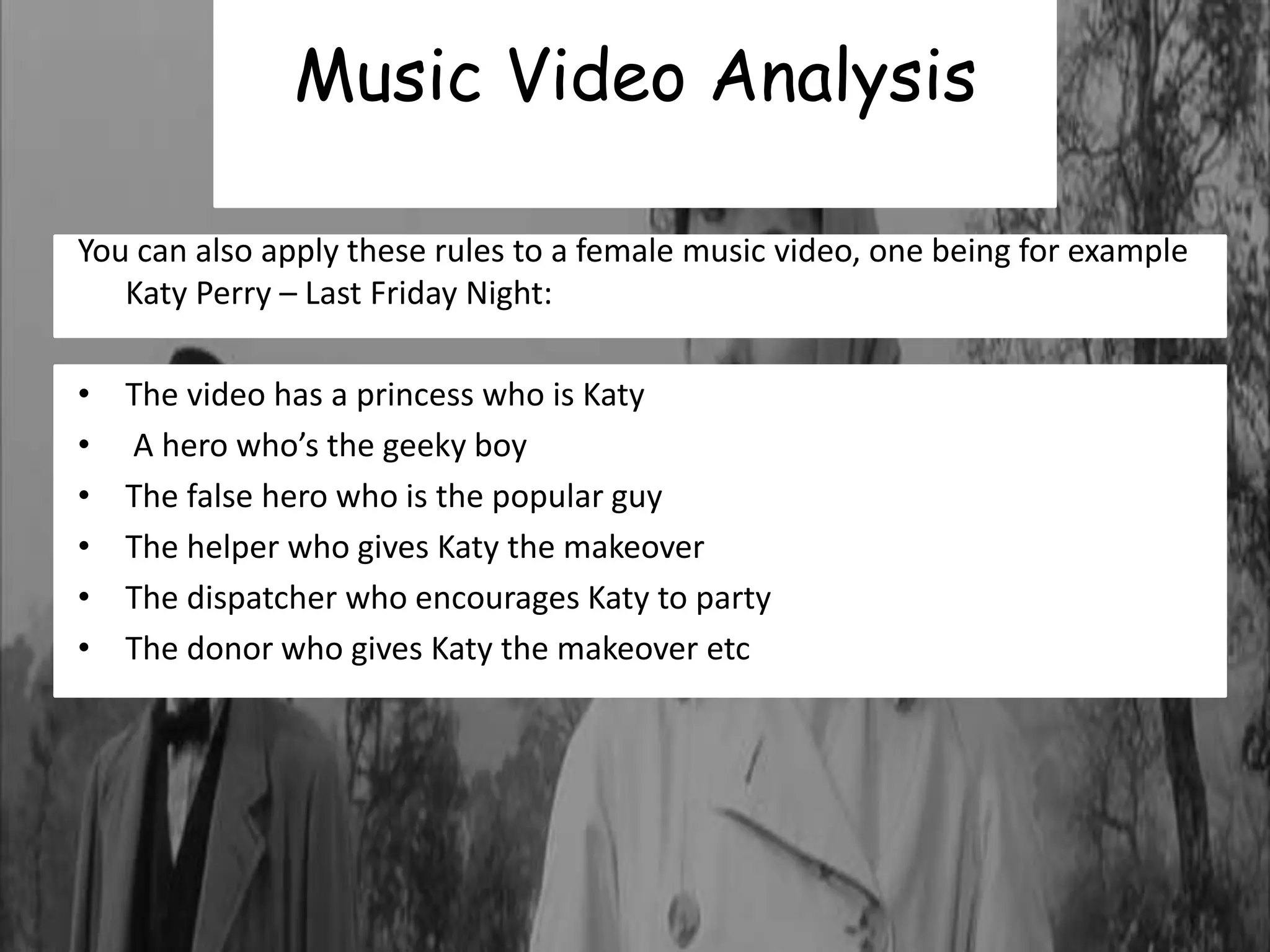 Music Video Analysis 
You can also apply these rules to a female music video, one being for example 
Katy Perry – Last Friday Night: 
• The video has a princess who is Katy 
• A hero who’s the geeky boy 
• The false hero who is the popular guy 
• The helper who gives Katy the makeover 
• The dispatcher who encourages Katy to party 
• The donor who gives Katy the makeover etc 
