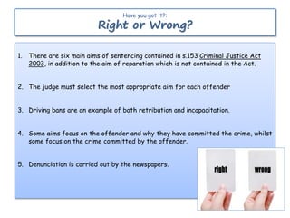 1. There are six main aims of sentencing contained in s.153 Criminal Justice Act
2003, in addition to the aim of reparation which is not contained in the Act.
2. The judge must select the most appropriate aim for each offender
3. Driving bans are an example of both retribution and incapacitation.
4. Some aims focus on the offender and why they have committed the crime, whilst
some focus on the crime committed by the offender.
5. Denunciation is carried out by the newspapers.
Have you got it?:
Right or Wrong?
 