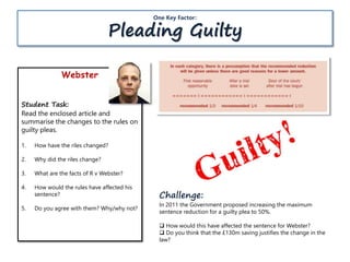 Webster
Student Task:
Read the enclosed article and
summarise the changes to the rules on
guilty pleas.
1. How have the riles changed?
2. Why did the riles change?
3. What are the facts of R v Webster?
4. How would the rules have affected his
sentence?
5. Do you agree with them? Why/why not?
One Key Factor:
Pleading Guilty
Challenge:
In 2011 the Government proposed increasing the maximum
sentence reduction for a guilty plea to 50%.
 How would this have affected the sentence for Webster?
 Do you think that the £130m saving justifies the change in the
law?
 