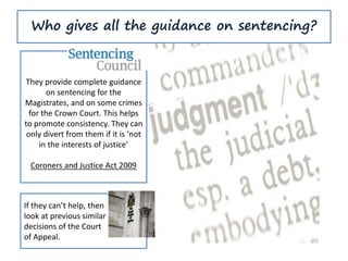 Who gives all the guidance on sentencing?
They provide complete guidance
on sentencing for the
Magistrates, and on some crimes
for the Crown Court. This helps
to promote consistency. They can
only divert from them if it is ‘not
in the interests of justice’
Coroners and Justice Act 2009
If they can’t help, then
look at previous similar
decisions of the Court
of Appeal.
 