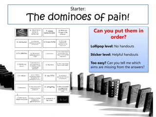 Starter:
The dominoes of pain!
Can you put them in
order?
Lollipop level: No handouts
Sticker level: Helpful handouts
Too easy? Can you tell me which
aims are missing from the answers?
 