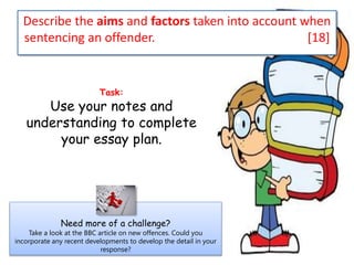 Describe the aims and factors taken into account when
sentencing an offender. [18]
Task:
Use your notes and
understanding to complete
your essay plan.
Need more of a challenge?
Take a look at the BBC article on new offences. Could you
incorporate any recent developments to develop the detail in your
response?
 